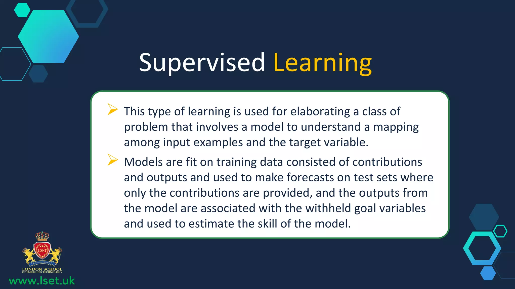 Supervised Learning
 This type of learning is used for elaborating a class of
problem that involves a model to understand a mapping
among input examples and the target variable.
 Models are fit on training data consisted of contributions
and outputs and used to make forecasts on test sets where
only the contributions are provided, and the outputs from
the model are associated with the withheld goal variables
and used to estimate the skill of the model.
www.lset.uk
 