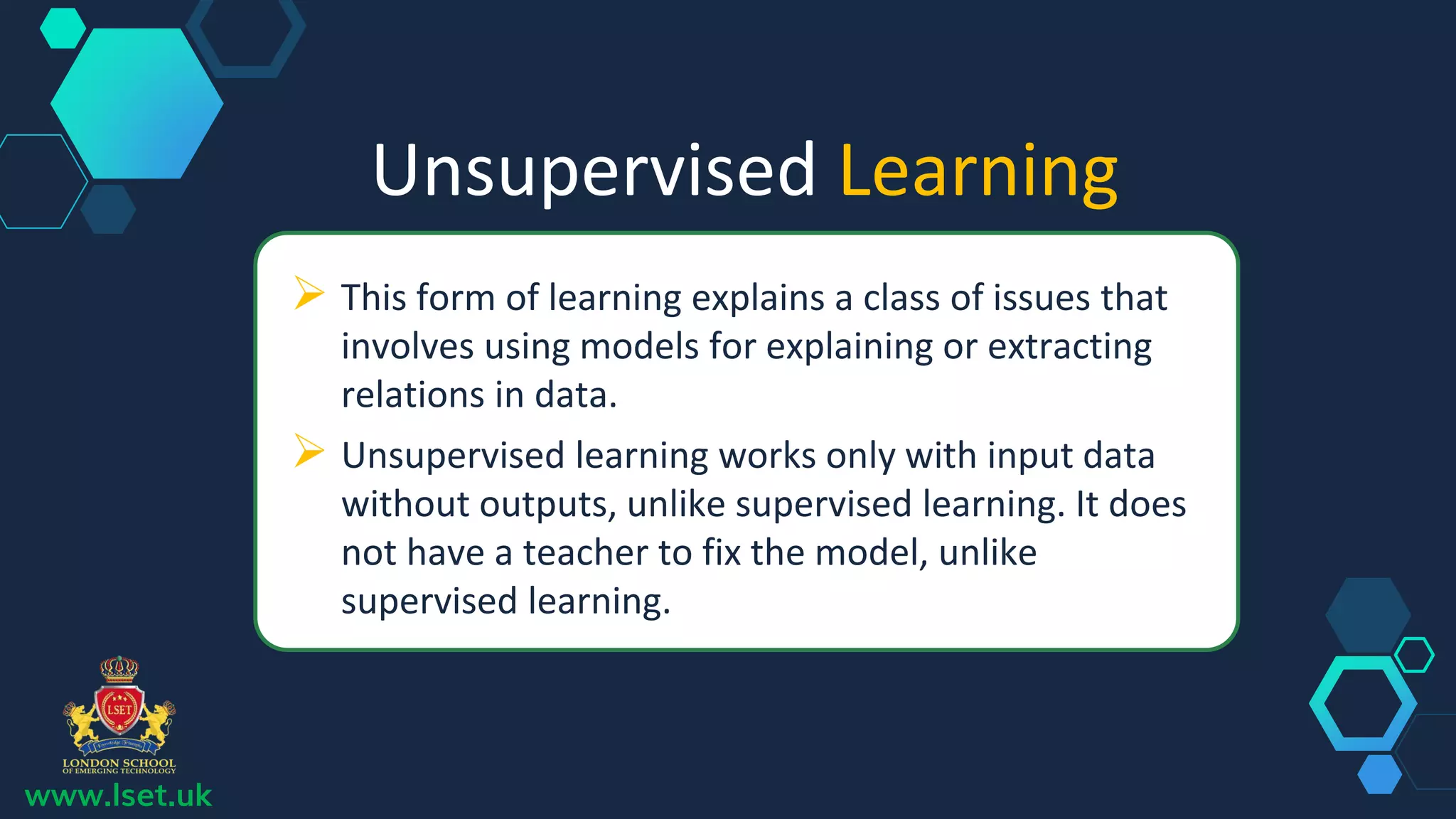 Unsupervised Learning
 This form of learning explains a class of issues that
involves using models for explaining or extracting
relations in data.
 Unsupervised learning works only with input data
without outputs, unlike supervised learning. It does
not have a teacher to fix the model, unlike
supervised learning.
www.lset.uk
 