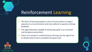 Reinforcement Learning
 This form of learning explains a class of issues where an agent
executes in an environment and must adhere to operate utilising
feedback.
 The agent becomes capable of achieving a goal in an uncertain
and complex environment.
 There is no answer in reinforcement learning, but the agent has
to decide what to do to complete the given task.
www.lset.uk
 
