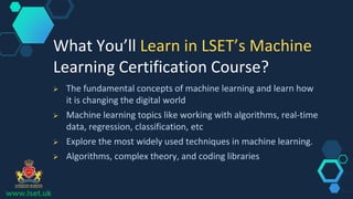 www.lset.uk
 The fundamental concepts of machine learning and learn how
it is changing the digital world
 Machine learning topics like working with algorithms, real-time
data, regression, classification, etc
 Explore the most widely used techniques in machine learning.
 Algorithms, complex theory, and coding libraries
What You’ll Learn in LSET’s Machine
Learning Certification Course?
 