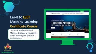 www.lset.uk
Place your screenshot here
Enrol to LSET
Machine Learning
Certificate Course
Learn the fundamentals of
Machine Learning with project-
based learning and practical
environment.
 