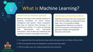What is Machine Learning?
UNDERSTANDING MACHINE LEARNING
Machine Learning is the scientific practice of
teaching computers to mimic human
intelligence and actions. These computers
also have to improve their learning in an
autonomous manner. It is done by learning
from observations and real-world
interactions. Sets of data are studied by the
machines to derive meaningful conclusions.
IMPORTANCE OF MACHINE LEARNING
Machine Learning is the core component
of AI. All the models are exposed to new
data. Thus, it is possible to adapt
independently. Machines are able to
learn from previous computations to
generate reliable and repeatable
decisions and results.
 It is expected that the machine learning market will grow from to 9 billion USD by 2022
 55% of companies have not deployed a machine learning model
 97% of mobile users are using AI-powered voice assistants
www.lset.uk
 