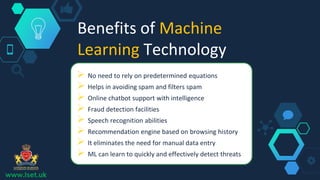Benefits of Machine
Learning Technology
 No need to rely on predetermined equations
 Helps in avoiding spam and filters spam
 Online chatbot support with intelligence
 Fraud detection facilities
 Speech recognition abilities
 Recommendation engine based on browsing history
 It eliminates the need for manual data entry
 ML can learn to quickly and effectively detect threats
www.lset.uk
 