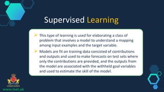 Supervised Learning
 This type of learning is used for elaborating a class of
problem that involves a model to understand a mapping
among input examples and the target variable.
 Models are fit on training data consisted of contributions
and outputs and used to make forecasts on test sets where
only the contributions are provided, and the outputs from
the model are associated with the withheld goal variables
and used to estimate the skill of the model.
www.lset.uk
 