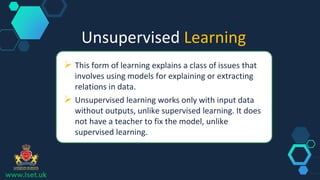 Unsupervised Learning
 This form of learning explains a class of issues that
involves using models for explaining or extracting
relations in data.
 Unsupervised learning works only with input data
without outputs, unlike supervised learning. It does
not have a teacher to fix the model, unlike
supervised learning.
www.lset.uk
 
