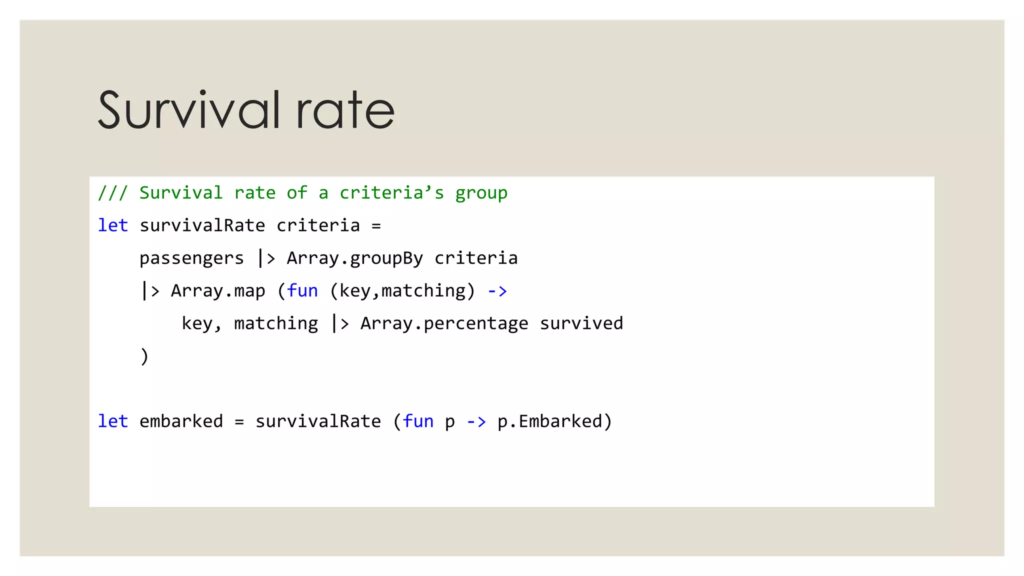 Survival rate
/// Survival rate of a criteria’s group
let survivalRate criteria =
passengers |> Array.groupBy criteria
|> Array.map (fun (key,matching) ->
key, matching |> Array.percentage survived
)
let embarked = survivalRate (fun p -> p.Embarked)
 