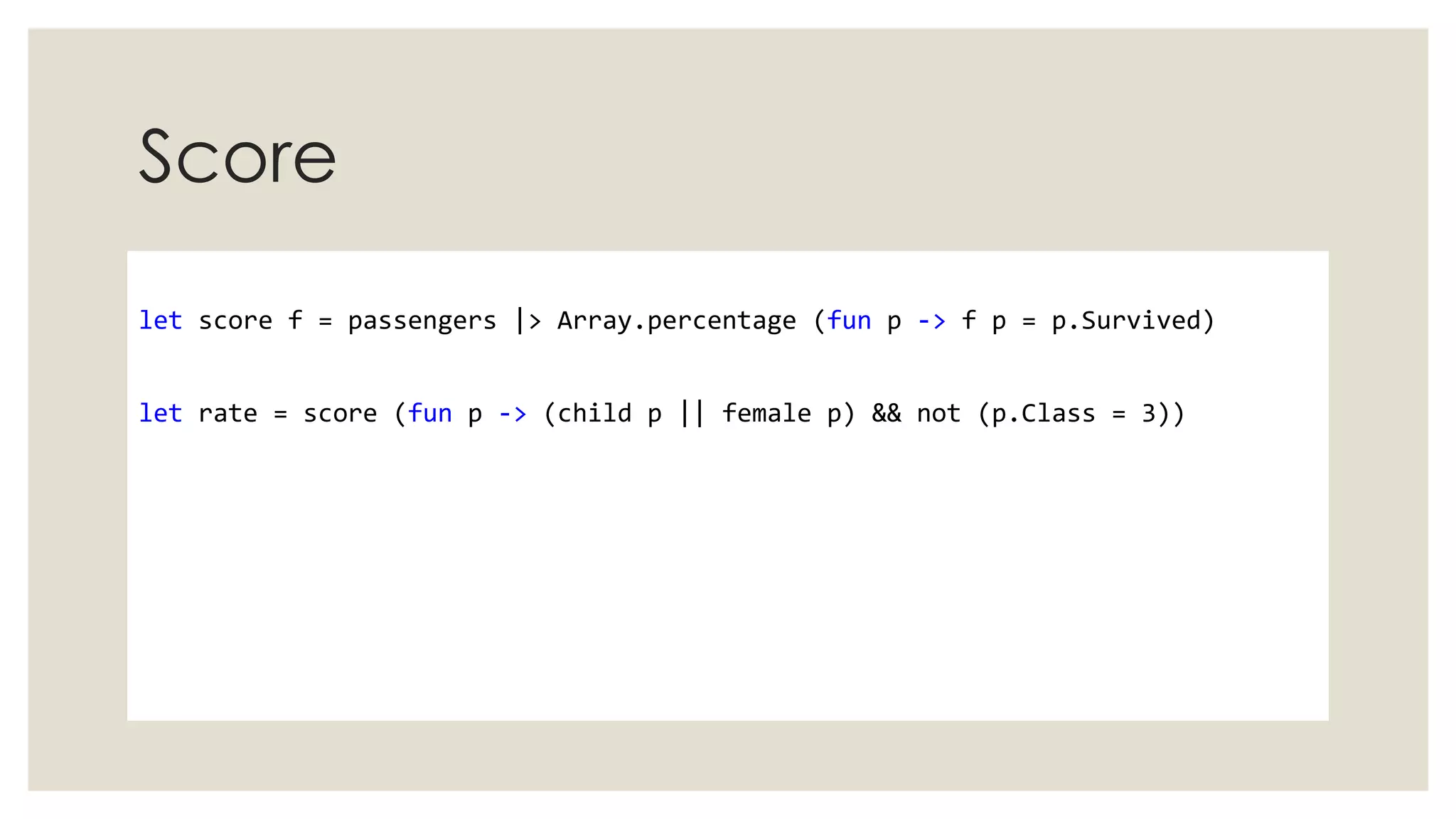 Score
let score f = passengers |> Array.percentage (fun p -> f p = p.Survived)
let rate = score (fun p -> (child p || female p) && not (p.Class = 3))
 