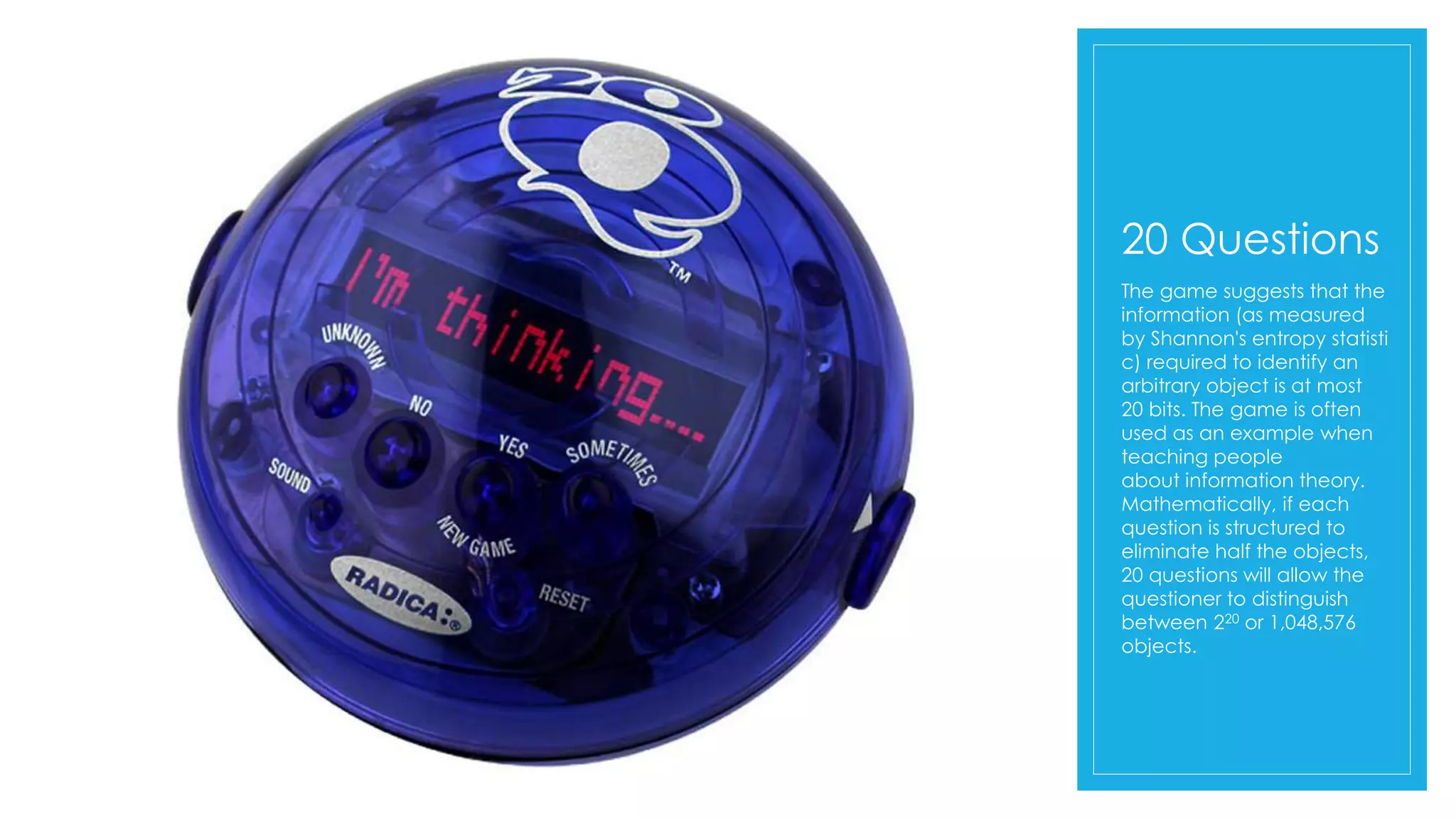 20 Questions
The game suggests that the
information (as measured
by Shannon's entropy statisti
c) required to identify an
arbitrary object is at most
20 bits. The game is often
used as an example when
teaching people
about information theory.
Mathematically, if each
question is structured to
eliminate half the objects,
20 questions will allow the
questioner to distinguish
between 220 or 1,048,576
objects.
 