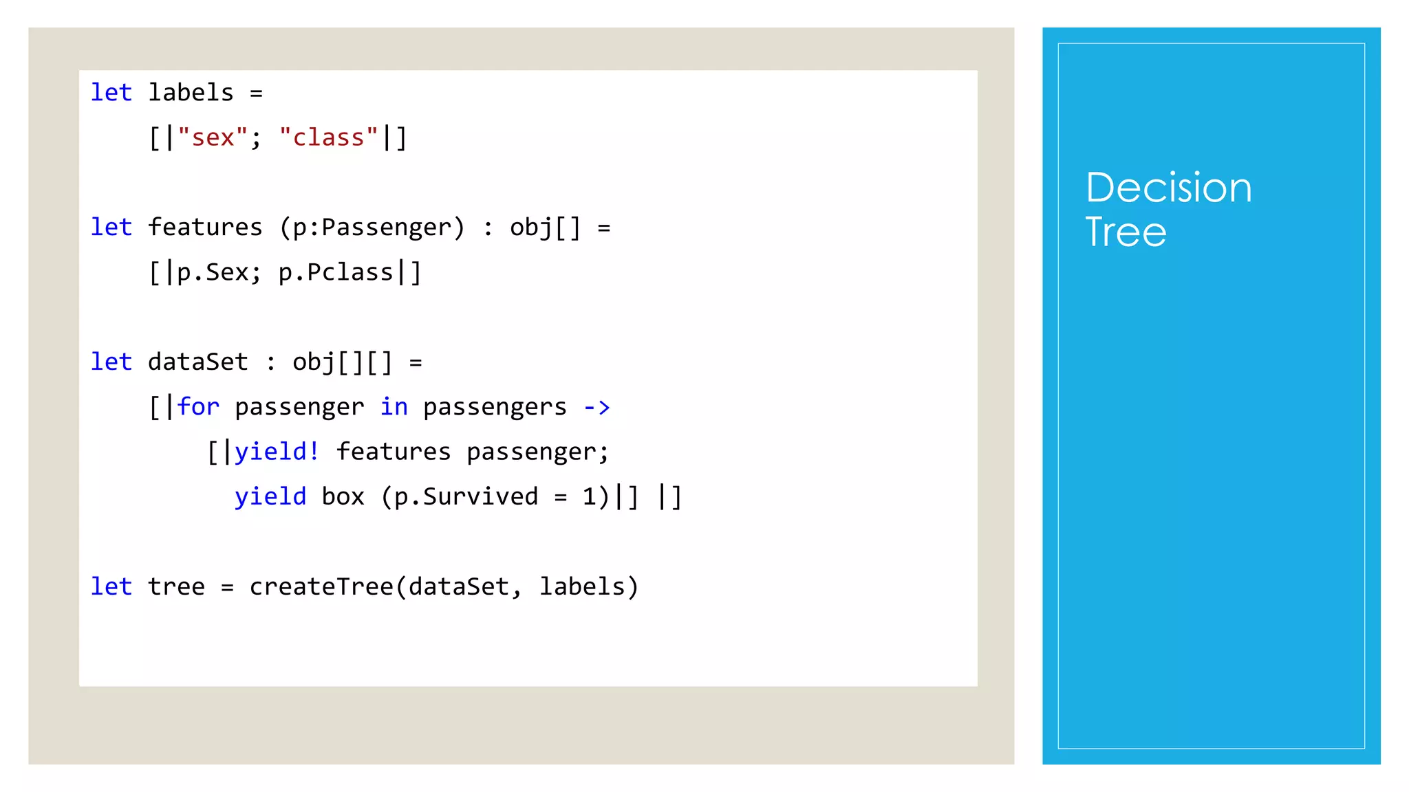 Decision
Tree
let labels =
[|"sex"; "class"|]
let features (p:Passenger) : obj[] =
[|p.Sex; p.Pclass|]
let dataSet : obj[][] =
[|for passenger in passengers ->
[|yield! features passenger;
yield box (p.Survived = 1)|] |]
let tree = createTree(dataSet, labels)
 