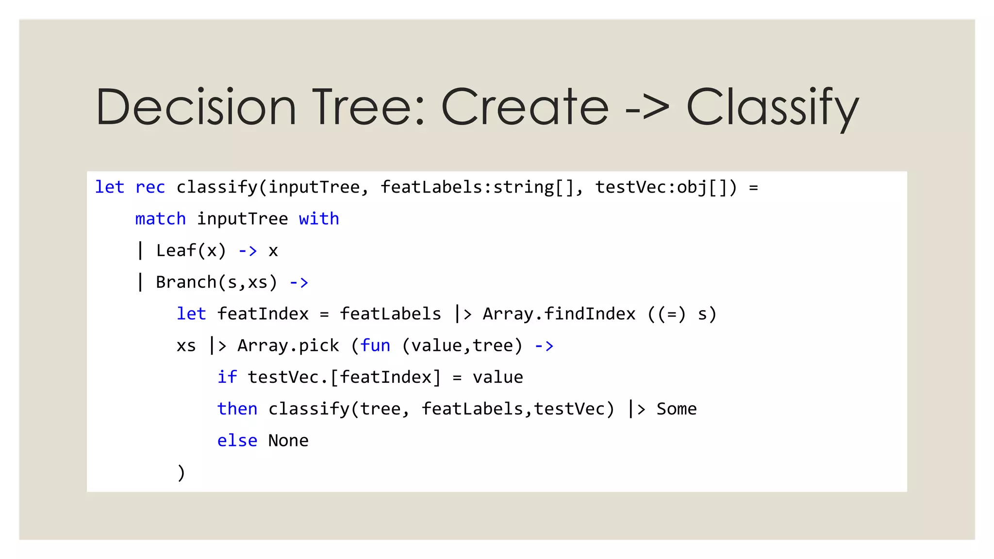 Decision Tree: Create -> Classify
let rec classify(inputTree, featLabels:string[], testVec:obj[]) =
match inputTree with
| Leaf(x) -> x
| Branch(s,xs) ->
let featIndex = featLabels |> Array.findIndex ((=) s)
xs |> Array.pick (fun (value,tree) ->
if testVec.[featIndex] = value
then classify(tree, featLabels,testVec) |> Some
else None
)
 