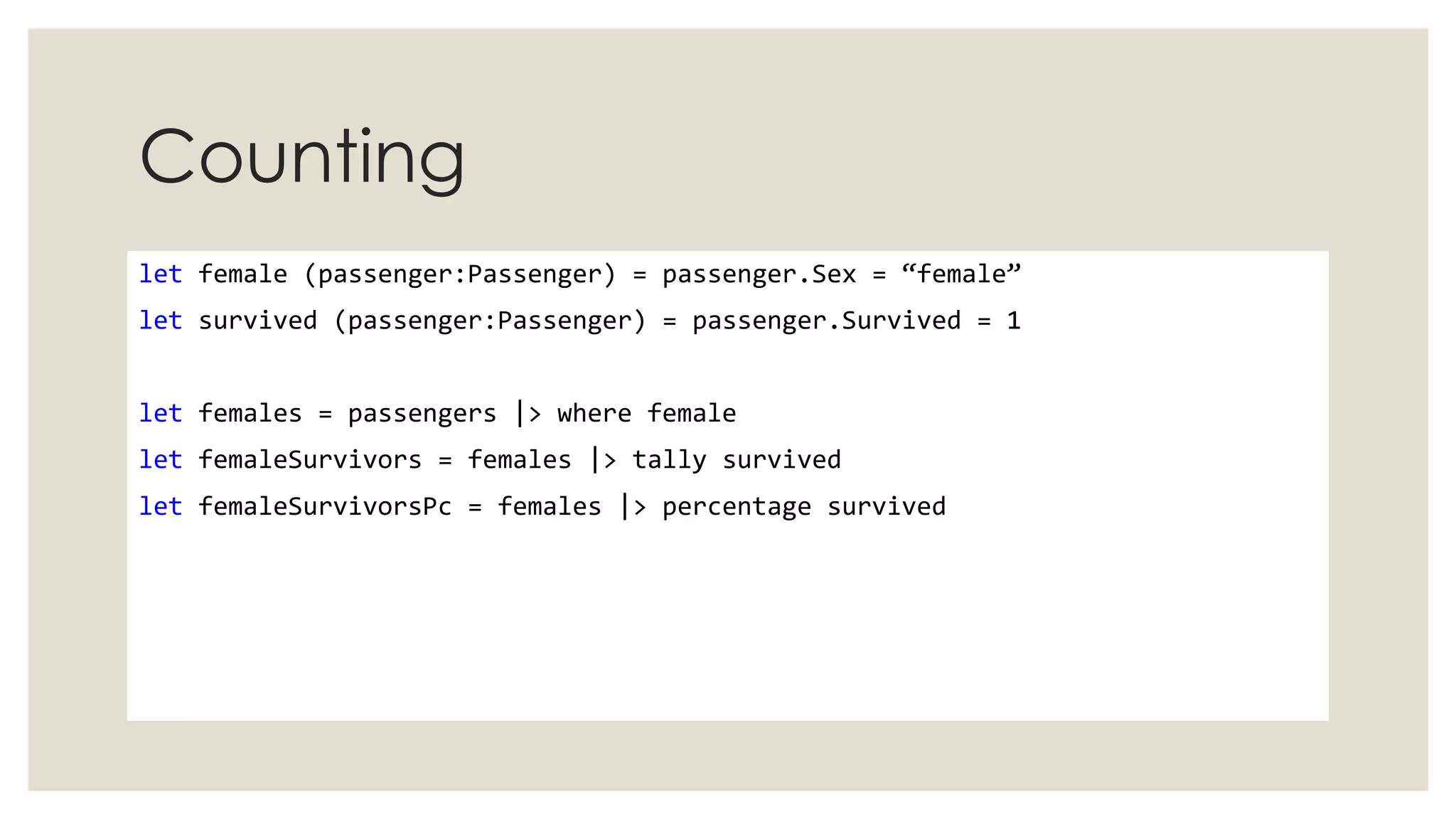 Counting
let female (passenger:Passenger) = passenger.Sex = “female”
let survived (passenger:Passenger) = passenger.Survived = 1
let females = passengers |> where female
let femaleSurvivors = females |> tally survived
let femaleSurvivorsPc = females |> percentage survived
 