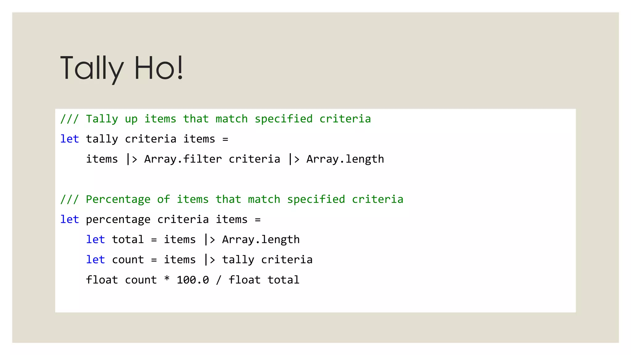 Tally Ho!
/// Tally up items that match specified criteria
let tally criteria items =
items |> Array.filter criteria |> Array.length
/// Percentage of items that match specified criteria
let percentage criteria items =
let total = items |> Array.length
let count = items |> tally criteria
float count * 100.0 / float total
 