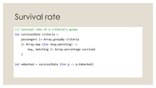 Survival rate
/// Survival rate of a criteria’s group
let survivalRate criteria =
passengers |> Array.groupBy criteria
|> Array.map (fun (key,matching) ->
key, matching |> Array.percentage survived
)
let embarked = survivalRate (fun p -> p.Embarked)
 