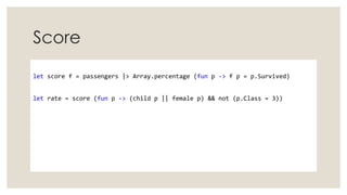 Score
let score f = passengers |> Array.percentage (fun p -> f p = p.Survived)
let rate = score (fun p -> (child p || female p) && not (p.Class = 3))
 