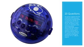 20 Questions
The game suggests that the
information (as measured
by Shannon's entropy statisti
c) required to identify an
arbitrary object is at most
20 bits. The game is often
used as an example when
teaching people
about information theory.
Mathematically, if each
question is structured to
eliminate half the objects,
20 questions will allow the
questioner to distinguish
between 220 or 1,048,576
objects.
 