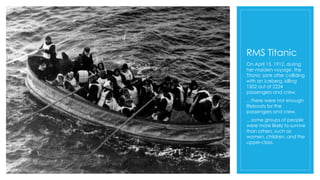 RMS Titanic
On April 15, 1912, during
her maiden voyage, the
Titanic sank after colliding
with an iceberg, killing
1502 out of 2224
passengers and crew.
…there were not enough
lifeboats for the
passengers and crew.
…some groups of people
were more likely to survive
than others, such as
women, children, and the
upper-class.
 