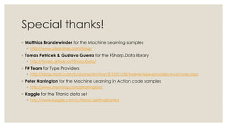 Special thanks!
◦ Matthias Brandewinder for the Machine Learning samples
◦ http://www.clear-lines.com/blog/
◦ Tomas Petricek & Gustavo Guerra for the FSharp.Data library
◦ http://fsharp.github.io/FSharp.Data/
◦ F# Team for Type Providers
◦ http://blogs.msdn.com/b/dsyme/archive/2013/01/30/twelve-type-providers-in-pictures.aspx
◦ Peter Harrington for the Machine Learning in Action code samples
◦ http://www.manning.com/pharrington/
◦ Kaggle for the Titanic data set
◦ http://www.kaggle.com/c/titanic-gettingStarted
 