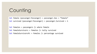 Counting
let female (passenger:Passenger) = passenger.Sex = “female”
let survived (passenger:Passenger) = passenger.Survived = 1
let females = passengers |> where female
let femaleSurvivors = females |> tally survived
let femaleSurvivorsPc = females |> percentage survived
 