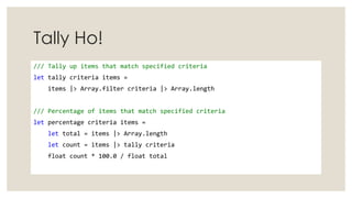 Tally Ho!
/// Tally up items that match specified criteria
let tally criteria items =
items |> Array.filter criteria |> Array.length
/// Percentage of items that match specified criteria
let percentage criteria items =
let total = items |> Array.length
let count = items |> tally criteria
float count * 100.0 / float total
 