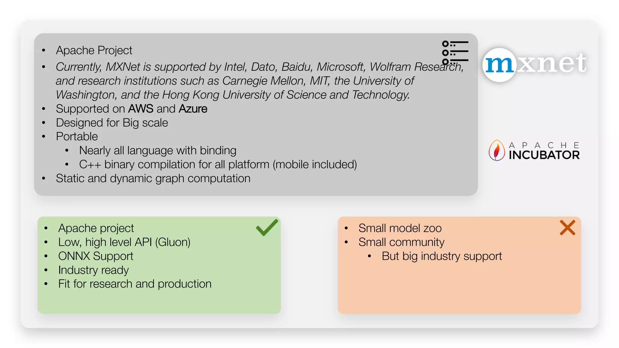 • Apache project • Low, high level API (Gluon) • ONNX Support • Industry ready • Fit for research and production • Apache Project • Currently, MXNet is supported by Intel, Dato, Baidu, Microsoft, Wolfram Research, and research institutions such as Carnegie Mellon, MIT, the University of Washington, and the Hong Kong University of Science and Technology. • Supported on AWS and Azure • Designed for Big scale • Portable • Nearly all language with binding • C++ binary compilation for all platform (mobile included) • Static and dynamic graph computation • Small model zoo • Small community • But big industry support 