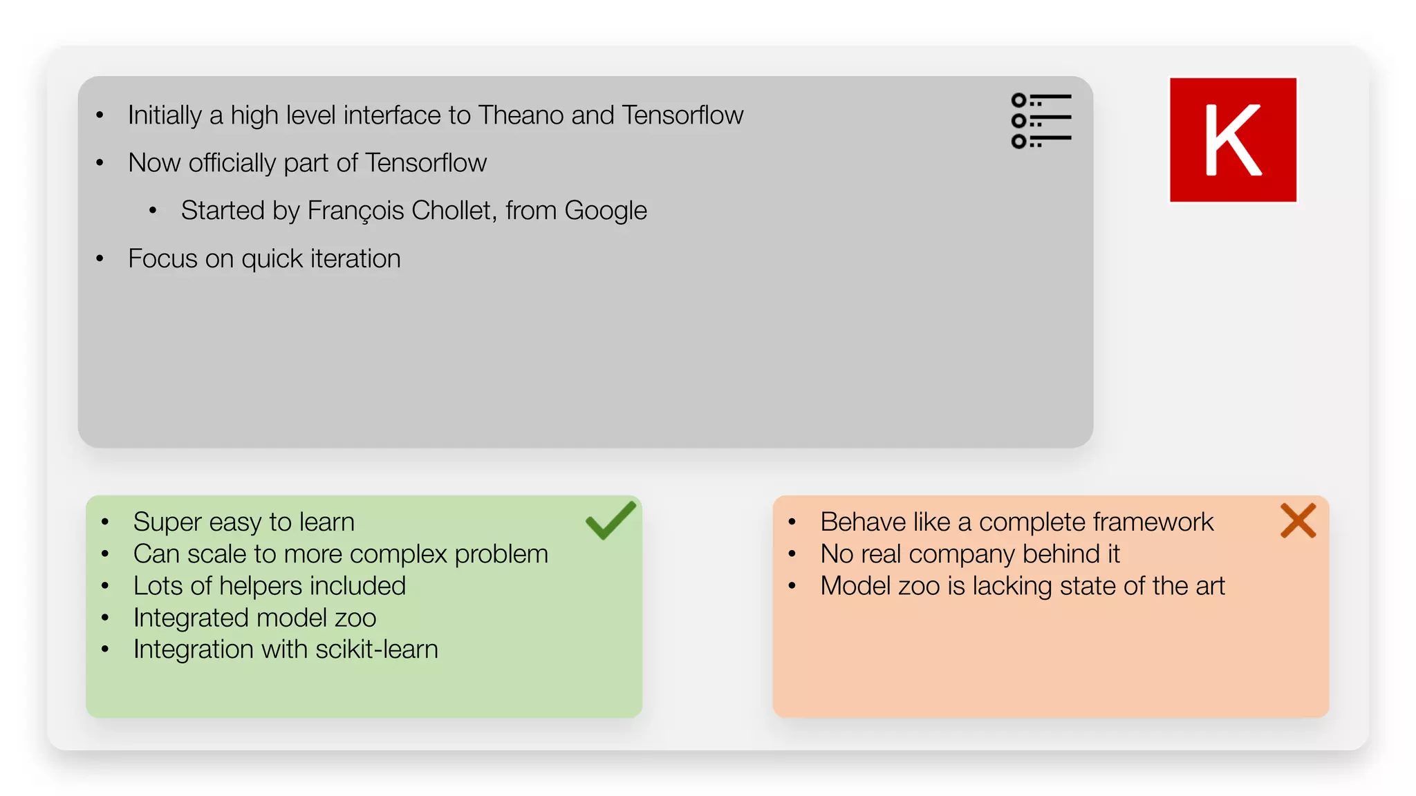 • Super easy to learn • Can scale to more complex problem • Lots of helpers included • Integrated model zoo • Integration with scikit-learn • Initially a high level interface to Theano and Tensorflow • Now officially part of Tensorflow • Started by François Chollet, from Google • Focus on quick iteration • Behave like a complete framework • No real company behind it • Model zoo is lacking state of the art 