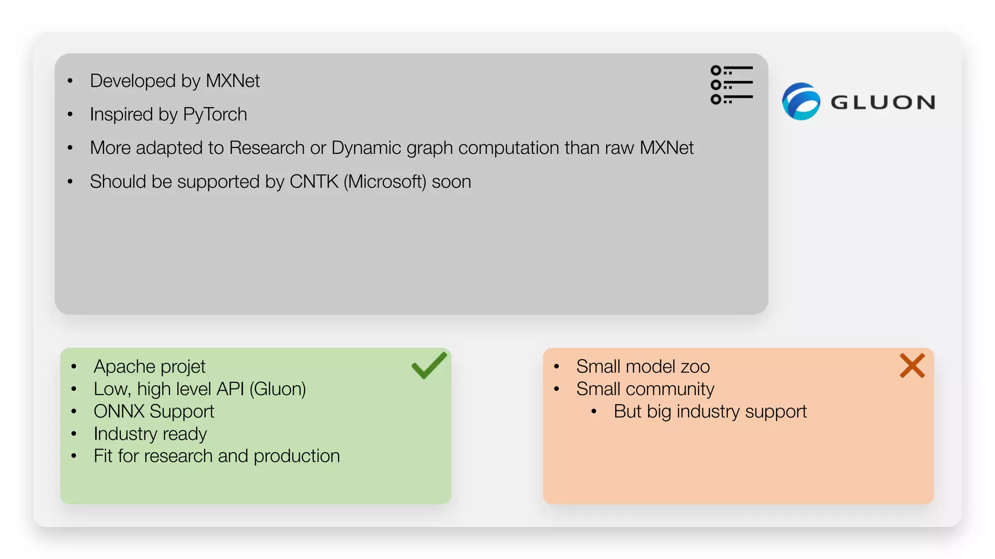 • Apache projet • Low, high level API (Gluon) • ONNX Support • Industry ready • Fit for research and production • Developed by MXNet • Inspired by PyTorch • More adapted to Research or Dynamic graph computation than raw MXNet • Should be supported by CNTK (Microsoft) soon • Small model zoo • Small community • But big industry support 