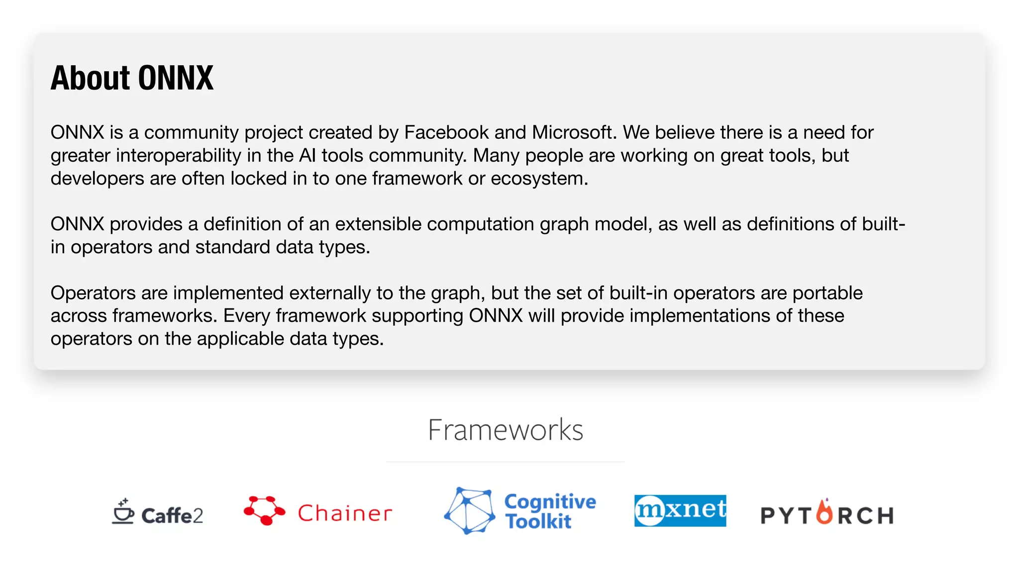 About ONNX ONNX is a community project created by Facebook and Microsoft. We believe there is a need for greater interoperability in the AI tools community. Many people are working on great tools, but developers are often locked in to one framework or ecosystem. ONNX provides a definition of an extensible computation graph model, as well as definitions of built- in operators and standard data types. Operators are implemented externally to the graph, but the set of built-in operators are portable across frameworks. Every framework supporting ONNX will provide implementations of these operators on the applicable data types. 
