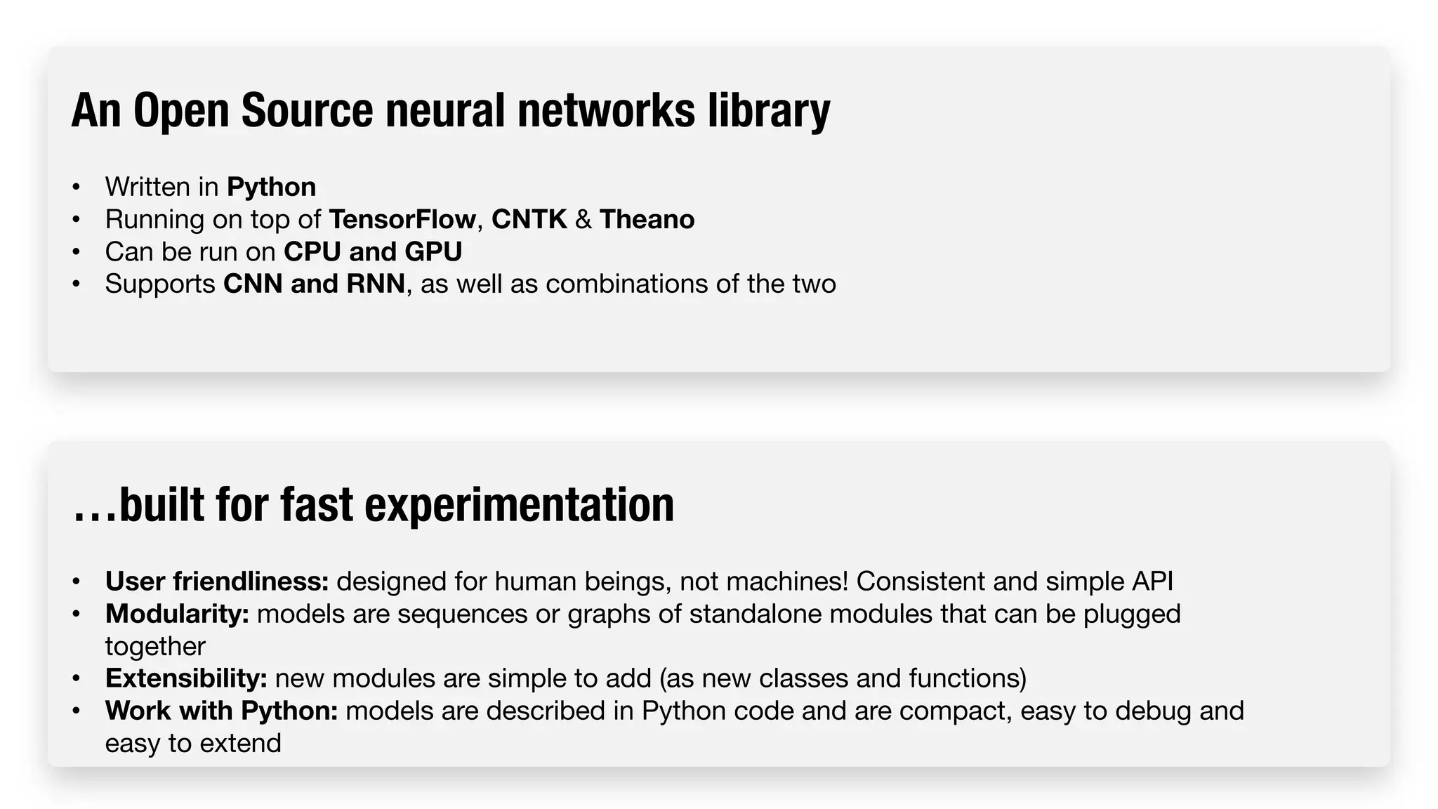 An Open Source neural networks library • Written in Python • Running on top of TensorFlow, CNTK & Theano • Can be run on CPU and GPU • Supports CNN and RNN, as well as combinations of the two …built for fast experimentation • User friendliness: designed for human beings, not machines! Consistent and simple API • Modularity: models are sequences or graphs of standalone modules that can be plugged together • Extensibility: new modules are simple to add (as new classes and functions) • Work with Python: models are described in Python code and are compact, easy to debug and easy to extend 