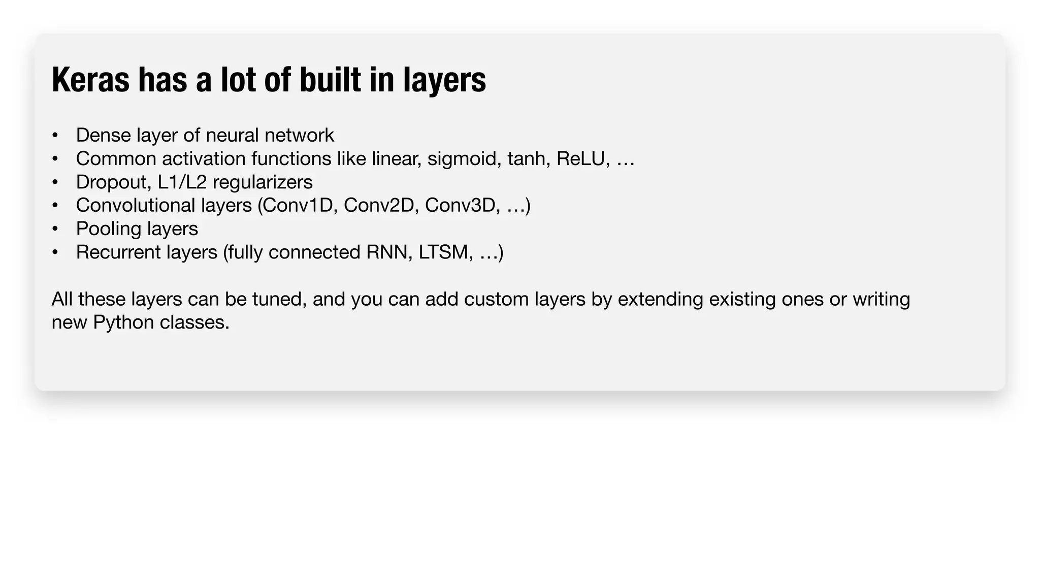 Keras has a lot of built in layers • Dense layer of neural network • Common activation functions like linear, sigmoid, tanh, ReLU, … • Dropout, L1/L2 regularizers • Convolutional layers (Conv1D, Conv2D, Conv3D, …) • Pooling layers • Recurrent layers (fully connected RNN, LTSM, …) All these layers can be tuned, and you can add custom layers by extending existing ones or writing new Python classes. 