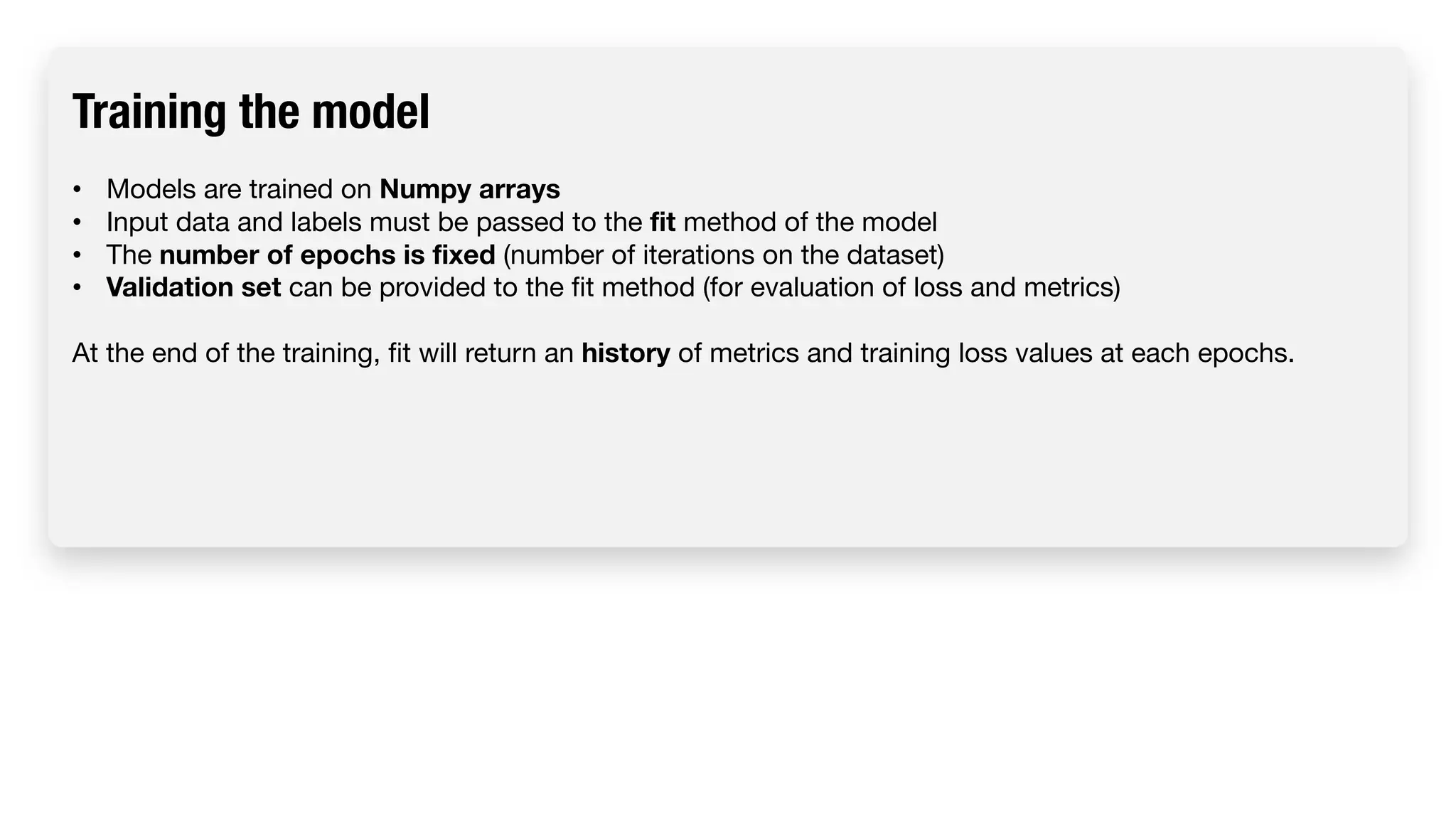 Training the model • Models are trained on Numpy arrays • Input data and labels must be passed to the fit method of the model • The number of epochs is fixed (number of iterations on the dataset) • Validation set can be provided to the fit method (for evaluation of loss and metrics) At the end of the training, fit will return an history of metrics and training loss values at each epochs. 