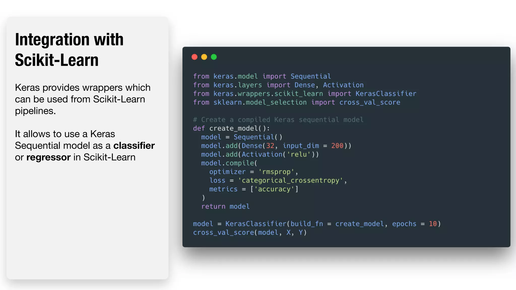 Integration with Scikit-Learn Keras provides wrappers which can be used from Scikit-Learn pipelines. It allows to use a Keras Sequential model as a classifier or regressor in Scikit-Learn 