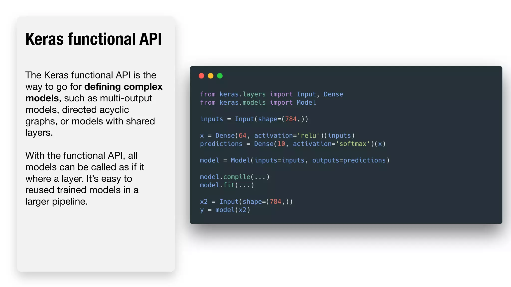 Keras functional API The Keras functional API is the way to go for defining complex models, such as multi-output models, directed acyclic graphs, or models with shared layers. With the functional API, all models can be called as if it where a layer. It’s easy to reused trained models in a larger pipeline. 