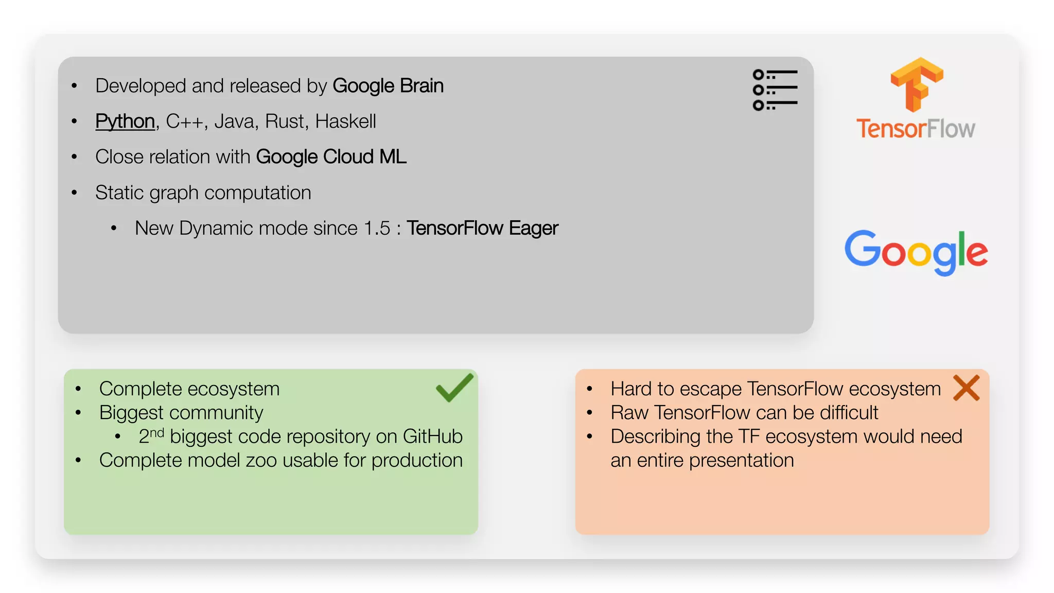 • Complete ecosystem • Biggest community • 2nd biggest code repository on GitHub • Complete model zoo usable for production • Developed and released by Google Brain • Python, C++, Java, Rust, Haskell • Close relation with Google Cloud ML • Static graph computation • New Dynamic mode since 1.5 : TensorFlow Eager • Hard to escape TensorFlow ecosystem • Raw TensorFlow can be difficult • Describing the TF ecosystem would need an entire presentation 