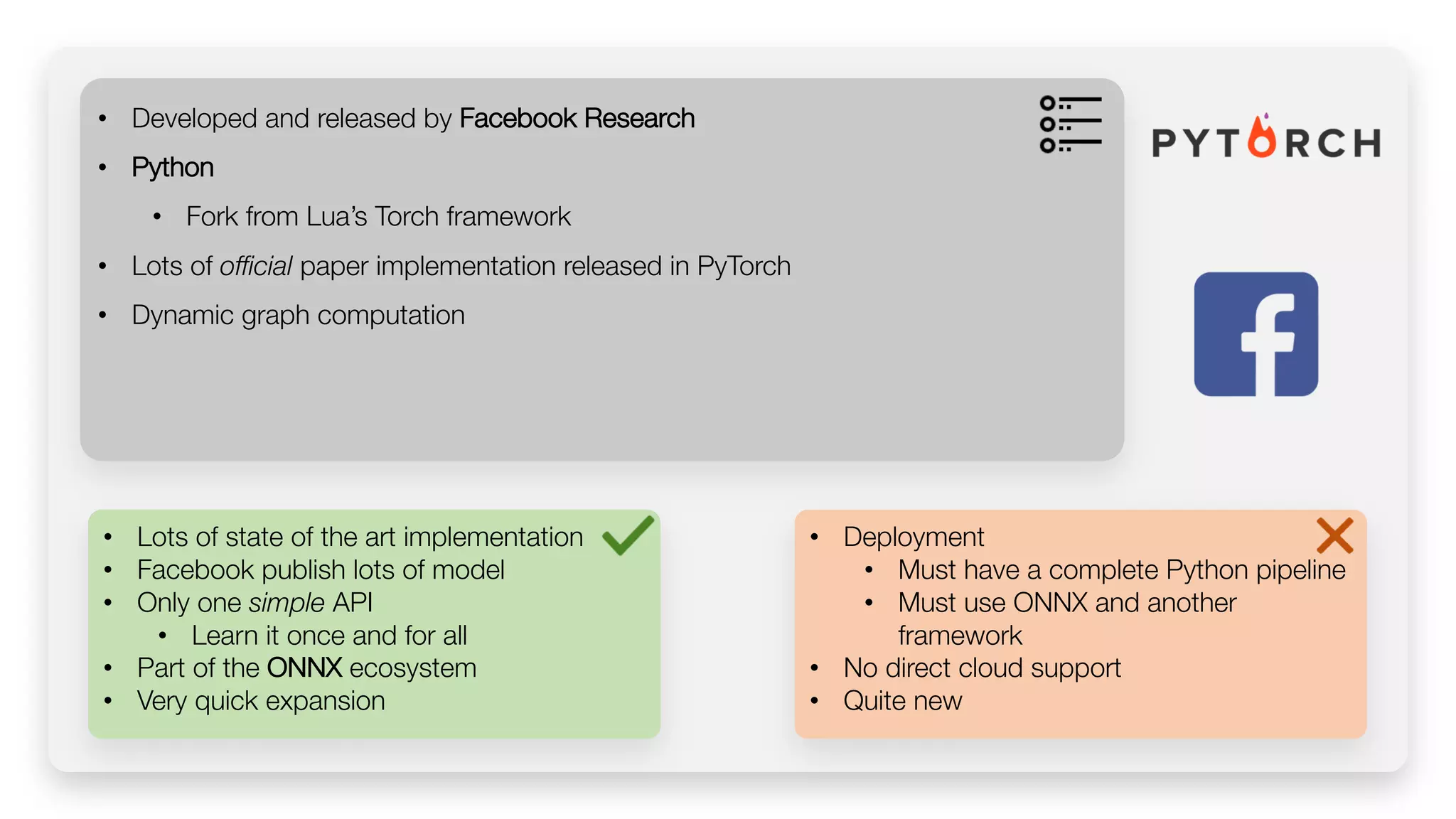 • Lots of state of the art implementation • Facebook publish lots of model • Only one simple API • Learn it once and for all • Part of the ONNX ecosystem • Very quick expansion • Developed and released by Facebook Research • Python • Fork from Lua’s Torch framework • Lots of official paper implementation released in PyTorch • Dynamic graph computation • Deployment • Must have a complete Python pipeline • Must use ONNX and another framework • No direct cloud support • Quite new 