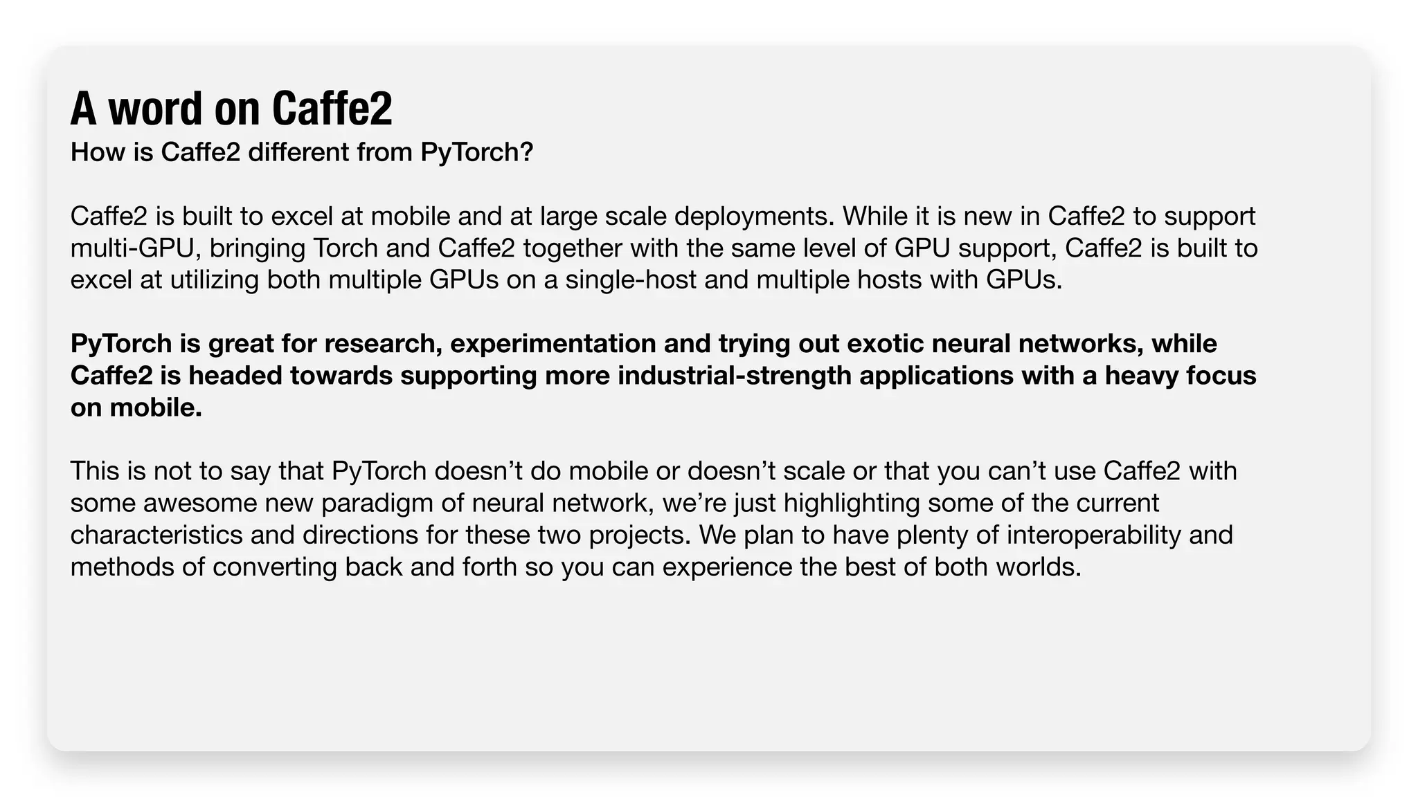A word on Caffe2 How is Caffe2 different from PyTorch? Caffe2 is built to excel at mobile and at large scale deployments. While it is new in Caffe2 to support multi-GPU, bringing Torch and Caffe2 together with the same level of GPU support, Caffe2 is built to excel at utilizing both multiple GPUs on a single-host and multiple hosts with GPUs. PyTorch is great for research, experimentation and trying out exotic neural networks, while Caffe2 is headed towards supporting more industrial-strength applications with a heavy focus on mobile. This is not to say that PyTorch doesn’t do mobile or doesn’t scale or that you can’t use Caffe2 with some awesome new paradigm of neural network, we’re just highlighting some of the current characteristics and directions for these two projects. We plan to have plenty of interoperability and methods of converting back and forth so you can experience the best of both worlds. 