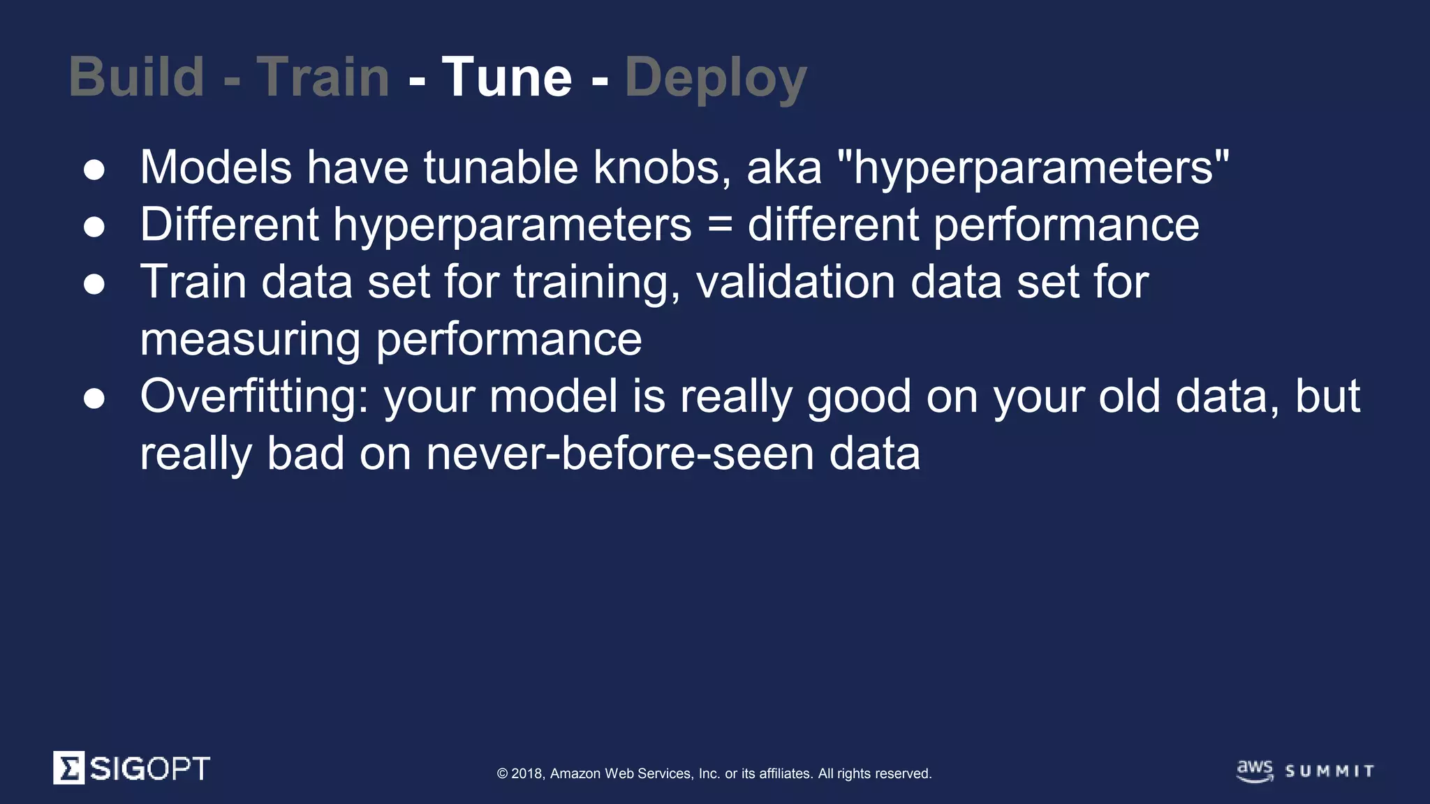 © 2018, Amazon Web Services, Inc. or its affiliates. All rights reserved.
Build - Train - Tune - Deploy
● Models have tunable knobs, aka "hyperparameters"
● Different hyperparameters = different performance
● Train data set for training, validation data set for
measuring performance
● Overfitting: your model is really good on your old data, but
really bad on never-before-seen data
 