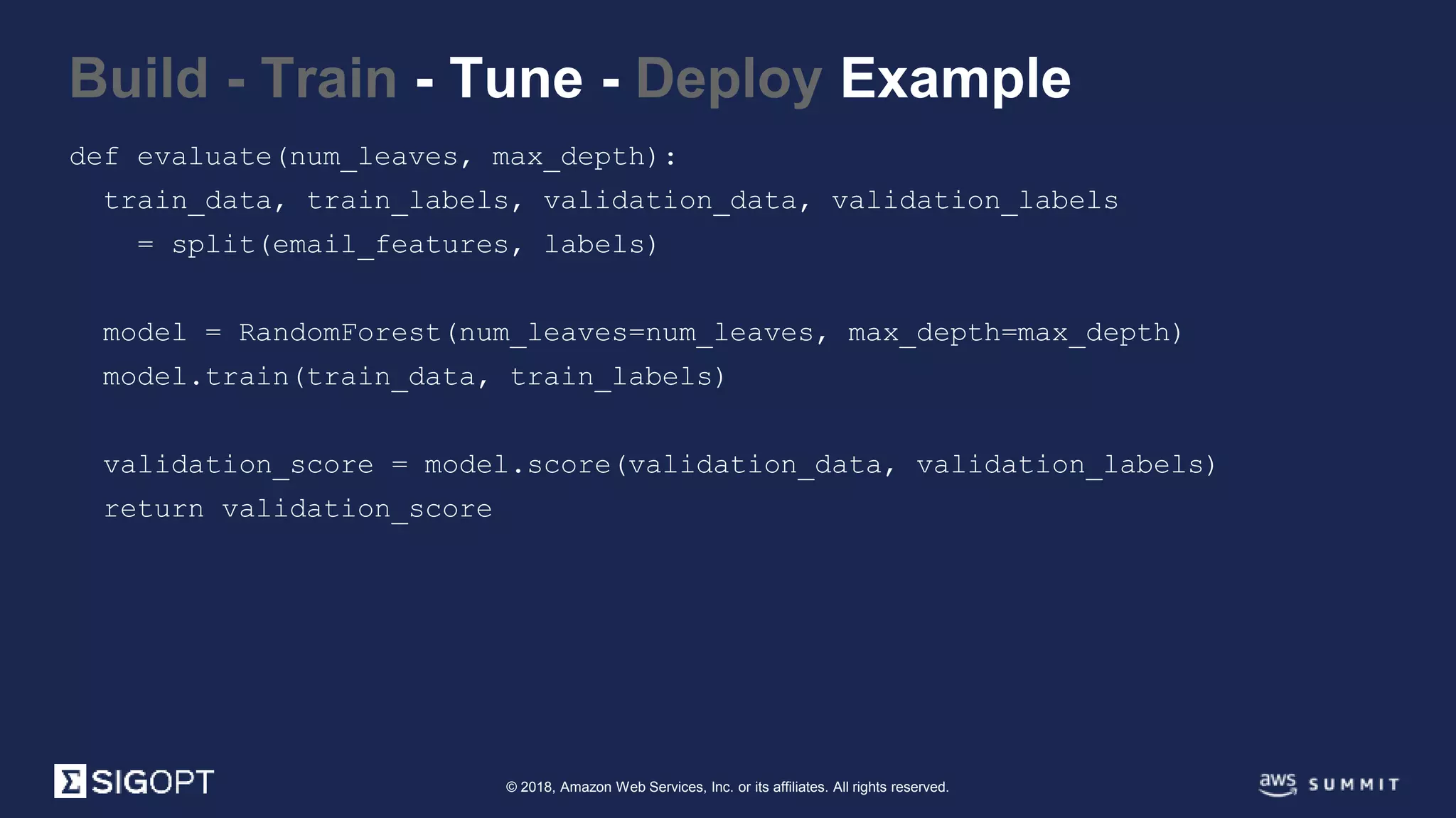 © 2018, Amazon Web Services, Inc. or its affiliates. All rights reserved.
Build - Train - Tune - Deploy Example
def evaluate(num_leaves, max_depth):
train_data, train_labels, validation_data, validation_labels
= split(email_features, labels)
model = RandomForest(num_leaves=num_leaves, max_depth=max_depth)
model.train(train_data, train_labels)
validation_score = model.score(validation_data, validation_labels)
return validation_score
 