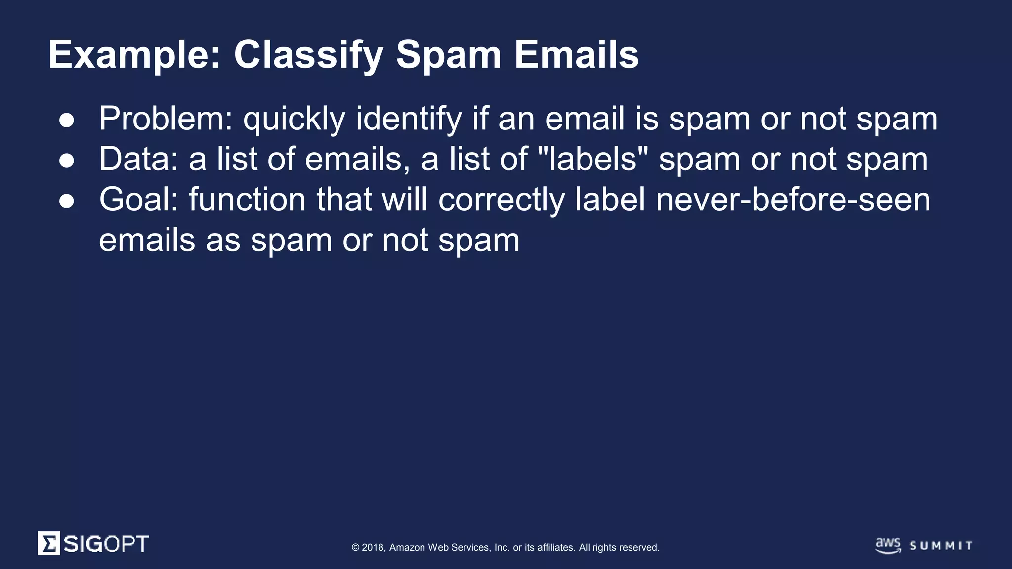 © 2018, Amazon Web Services, Inc. or its affiliates. All rights reserved.
● Problem: quickly identify if an email is spam or not spam
● Data: a list of emails, a list of "labels" spam or not spam
● Goal: function that will correctly label never-before-seen
emails as spam or not spam
Example: Classify Spam Emails
 
