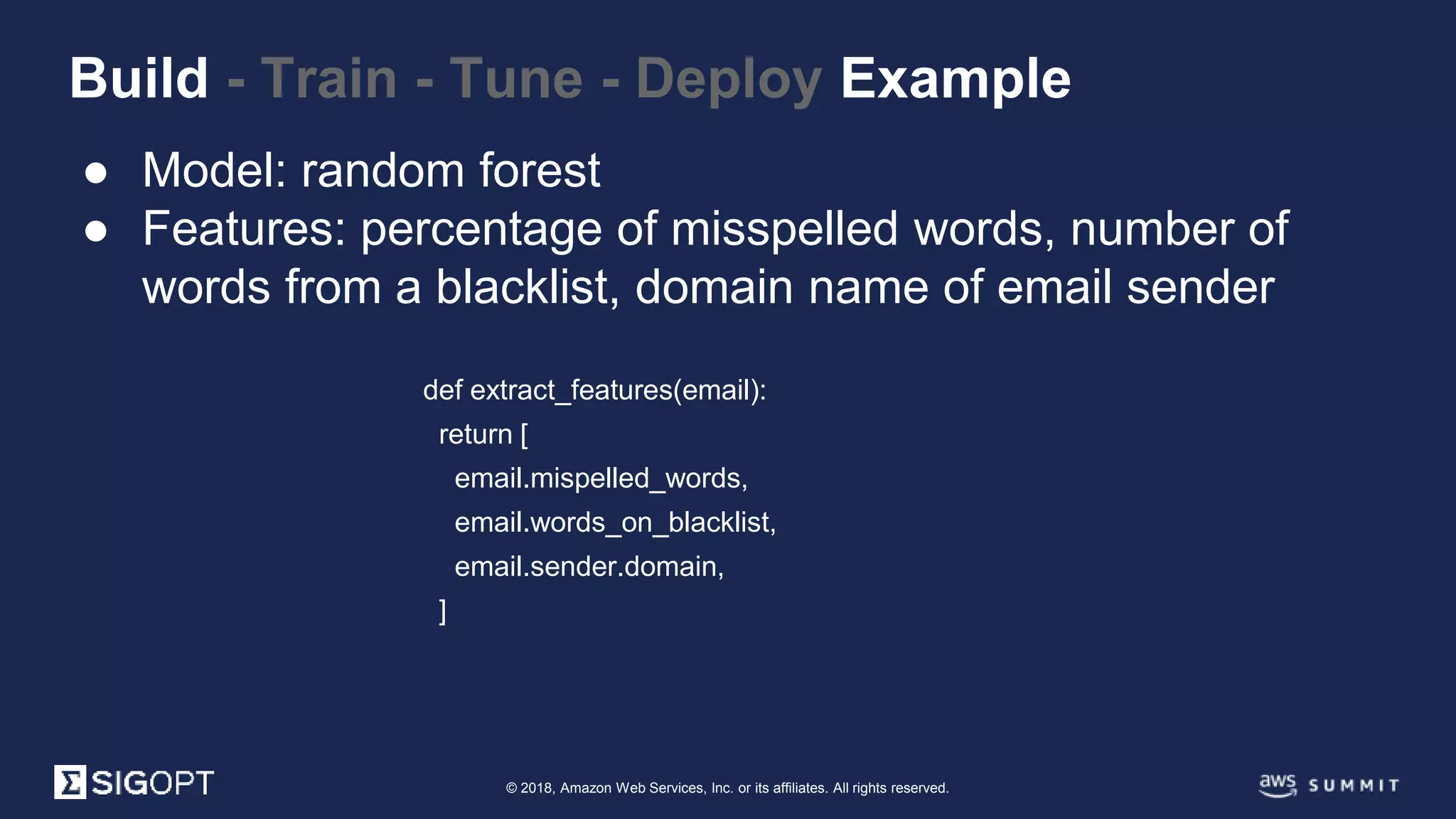 © 2018, Amazon Web Services, Inc. or its affiliates. All rights reserved.
● Model: random forest
● Features: percentage of misspelled words, number of
words from a blacklist, domain name of email sender
Build - Train - Tune - Deploy Example
def extract_features(email):
return [
email.mispelled_words,
email.words_on_blacklist,
email.sender.domain,
]
 
