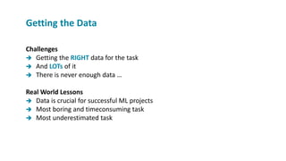 Challenges
 Getting the RIGHT data for the task
 And LOTs of it
 There is never enough data …
Real World Lessons
 Data is crucial for successful ML projects
 Most boring and timeconsuming task
 Most underestimated task
Getting the Data
 