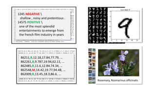 Rosemary, Rosmarinus officinalis
Sentiment Analysis
1245 NEGATIVE 
shallow , noisy and pretentious .
14575 POSITIVE 
one of the most splendid
entertainments to emerge from
the french film industry in years
Iris or Flower set or
example for outlier
detection?
86211,B,12.18,17.84,77.79, …
862261,B,9.787,19.94,62.11, …
862485,B,11.6,12.84,74.34, …
862548,M,14.42,19.77,94.48, …
862009,B,13.45,18.3,86.6, …
 