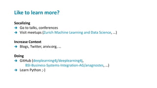 Socalizing
 Go to talks, conferences
 Visit meetups (Zurich Machine Learning and Data Science, …)
Increase Context
 Blogs, Twitter, arxiv.org, …
Doing
 GitHub (deeplearning4j/deeplearning4j,
BSI-Business-Systems-Integration-AG/anagnostes, …)
 Learn Python ;-)
Like to learn more?
 