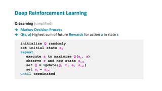 Q-Learning (simplified)
 Markov Decision Process
 Q(s, a) Highest sum of future Rewards for action a in state s
initialize Q randomly
set initial state s0
repeat
execute a to maximize Q(si, a)
observe r and new state si+1
set Q = update(Q, r, a, si+1)
set si = si+1
until terminated
Deep Reinforcement Learning
 