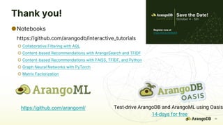 35
Thank you!
●Notebooks
https://github.com/arangodb/interactive_tutorials
○ Collaborative Filtering with AQL
○ Content-based Recommendations with ArangoSearch and TFIDF
○ Content-based Recommendations with FAISS, TFIDF, and Python
○ Graph Neural Networks with PyTorch
○ Matrix Factorization
Test-drive ArangoDB and ArangoML using Oasis
14-days for free
https://github.com/arangoml/
Register now at
https://bit.ly/3blNaKR
 