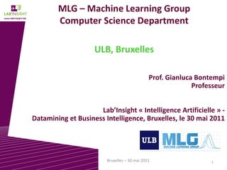 1Bruxelles – 30 mai 2011
MLG – Machine Learning Group
Computer Science Department
ULB, Bruxelles
Prof. Gianluca Bontempi
Professeur
Lab’Insight « Intelligence Artificielle » -
Datamining et Business Intelligence, Bruxelles, le 30 mai 2011
 