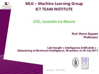 1Bruxelles – 30 mai 2011
MLG – Machine Learning Group
ICT TEAM INSTITUTE
UCL, Louvain-La-Neuve
Prof. Pierre Dupont
Professeur
Lab’Insight « Intelligence Artificielle » -
Datamining et Business Intelligence, Bruxelles, le 30 mai 2011
 