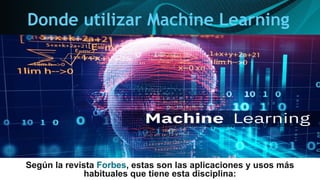 Donde utilizar Machine Learning
Según la revista Forbes, estas son las aplicaciones y usos más
habituales que tiene esta disciplina:
 
