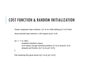 COST FUNCTION & RANDOM INITIALIZATION
for i = 1 to 100 {
randomly initialize k-means
run k-means and get centroids positions c(1 to m) and µ(1 to K)
compute cost function J(c(1 to m), µ(1 to K))
}
Pick clustering that gave lowest J(c(1 to m), µ(1 to K))
Cluster assignment step: minimize J c(1 to m) while holding µ(1 to K) fixed
Move centroid step: minimize J with respect to µ(1 to K)
 