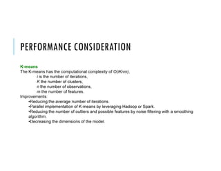 PERFORMANCE CONSIDERATION
K-means
The K-means has the computational complexity of O(iKnm),
i is the number of iterations,
K the number of clusters,
n the number of observations,
m the number of features.
Improvements:
•Reducing the average number of iterations.
•Parallel implementation of K-means by leveraging Hadoop or Spark.
•Reducing the number of outliers and possible features by noise filtering with a smoothing
algorithm.
•Decreasing the dimensions of the model.
 