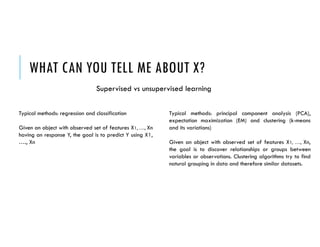 WHAT CAN YOU TELL ME ABOUT X?
Supervised vs unsupervised learning
Typical methods: regression and classification
Given an object with observed set of features X1, …., Xn
having an response Y, the goal is to predict Y using X1,
…., Xn
Typical methods: principal component analysis (PCA),
expectation maximization (EM) and clustering (k-means
and its variations)
Given an object with observed set of features X1, …., Xn,
the goal is to discover relationships or groups between
variables or observations. Clustering algorithms try to find
natural grouping in data and therefore similar datasets.
 